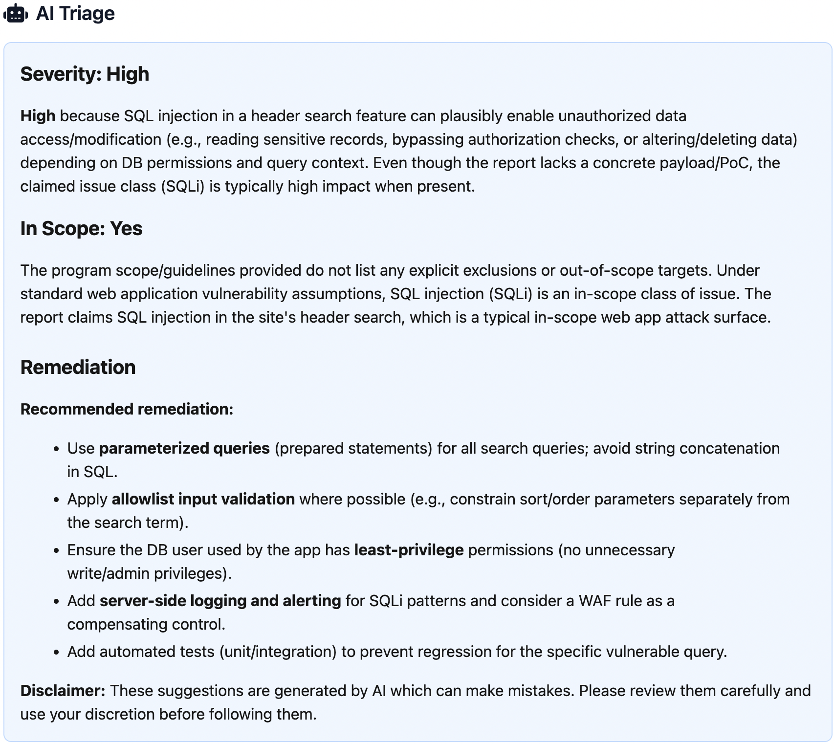 Screenshot of an "AI Triage" panel showing an automated security assessment. The severity is marked as "High," with an explanation that a reported SQL injection in a header search feature could allow unauthorized data access or modification. The report is marked "In Scope: Yes," noting that SQL injection is a typical in-scope web application vulnerability. A "Remediation" section lists recommended actions, including using parameterized queries, allowlist input validation, least-privilege database permissions, server-side logging and alerting, and adding automated tests. A disclaimer at the bottom notes the suggestions are AI-generated and should be reviewed carefully.